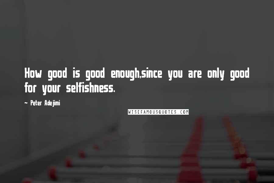 Peter Adejimi Quotes: How good is good enough,since you are only good for your selfishness.