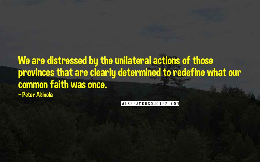 Peter Akinola Quotes: We are distressed by the unilateral actions of those provinces that are clearly determined to redefine what our common faith was once.