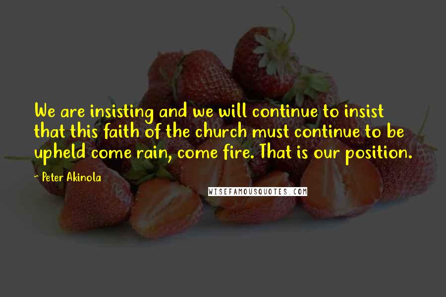 Peter Akinola Quotes: We are insisting and we will continue to insist that this faith of the church must continue to be upheld come rain, come fire. That is our position.