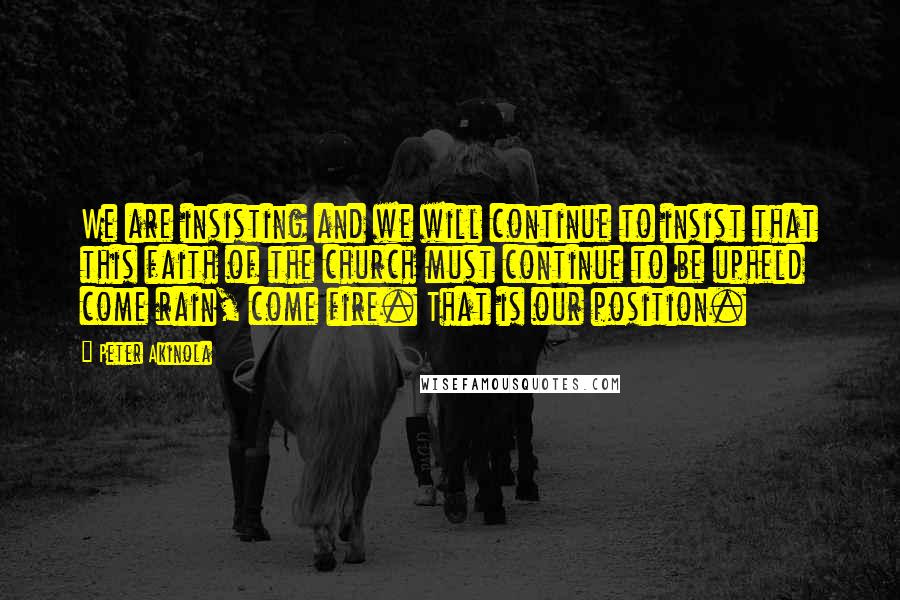 Peter Akinola Quotes: We are insisting and we will continue to insist that this faith of the church must continue to be upheld come rain, come fire. That is our position.