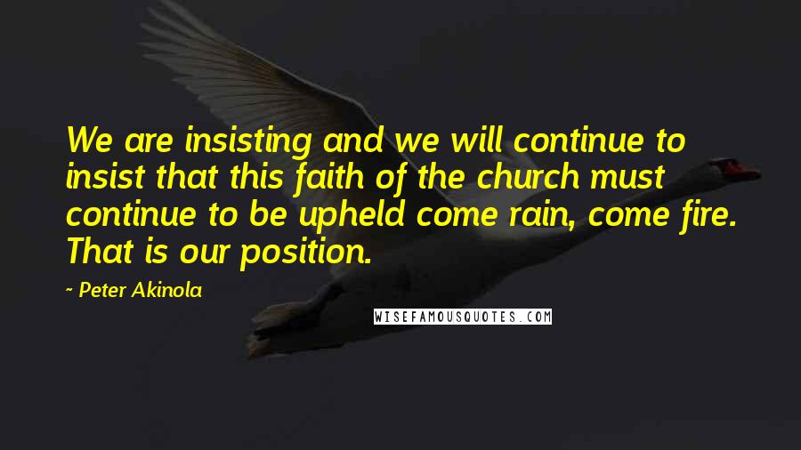 Peter Akinola Quotes: We are insisting and we will continue to insist that this faith of the church must continue to be upheld come rain, come fire. That is our position.