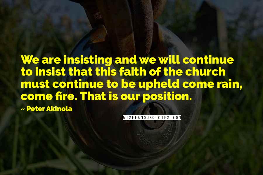 Peter Akinola Quotes: We are insisting and we will continue to insist that this faith of the church must continue to be upheld come rain, come fire. That is our position.