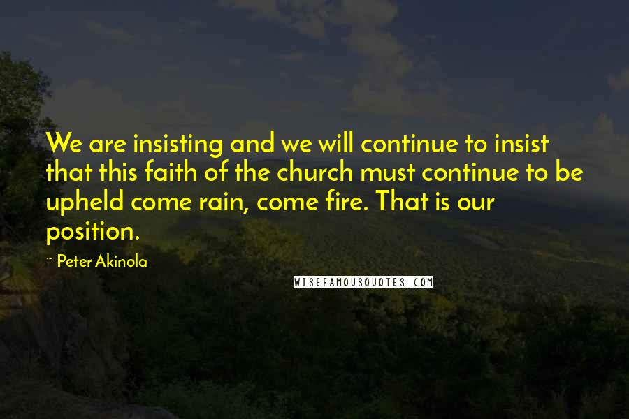 Peter Akinola Quotes: We are insisting and we will continue to insist that this faith of the church must continue to be upheld come rain, come fire. That is our position.