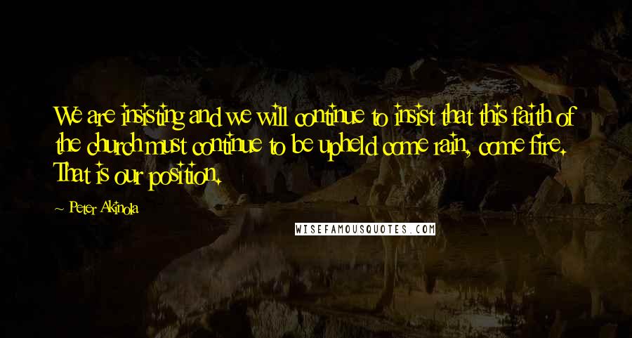 Peter Akinola Quotes: We are insisting and we will continue to insist that this faith of the church must continue to be upheld come rain, come fire. That is our position.