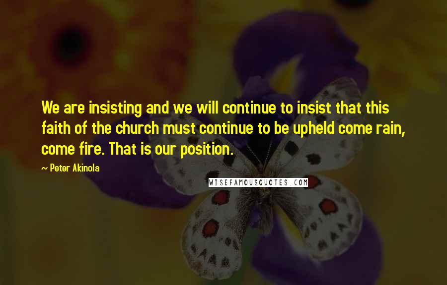 Peter Akinola Quotes: We are insisting and we will continue to insist that this faith of the church must continue to be upheld come rain, come fire. That is our position.