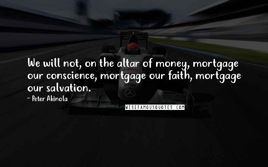 Peter Akinola Quotes: We will not, on the altar of money, mortgage our conscience, mortgage our faith, mortgage our salvation.