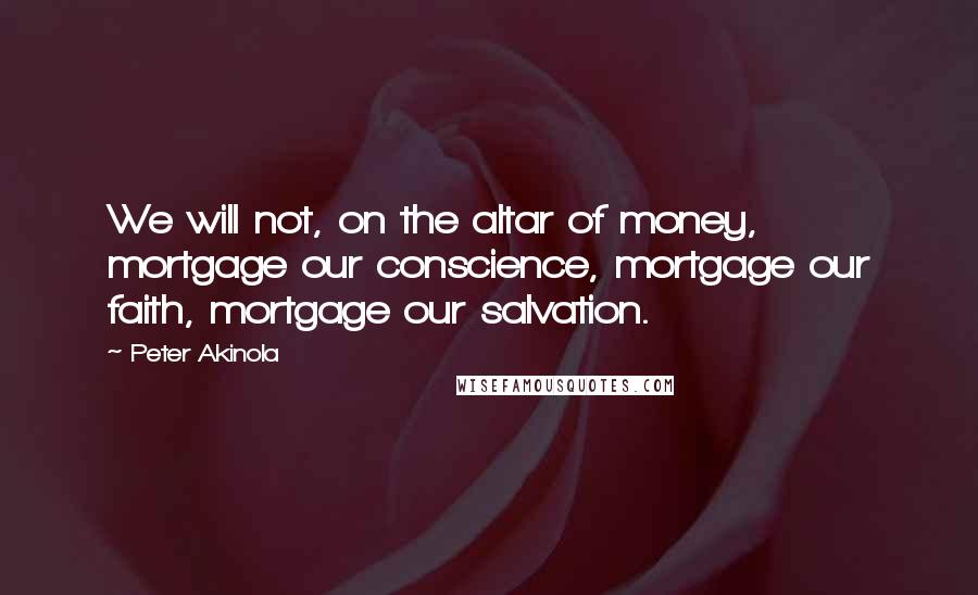 Peter Akinola Quotes: We will not, on the altar of money, mortgage our conscience, mortgage our faith, mortgage our salvation.