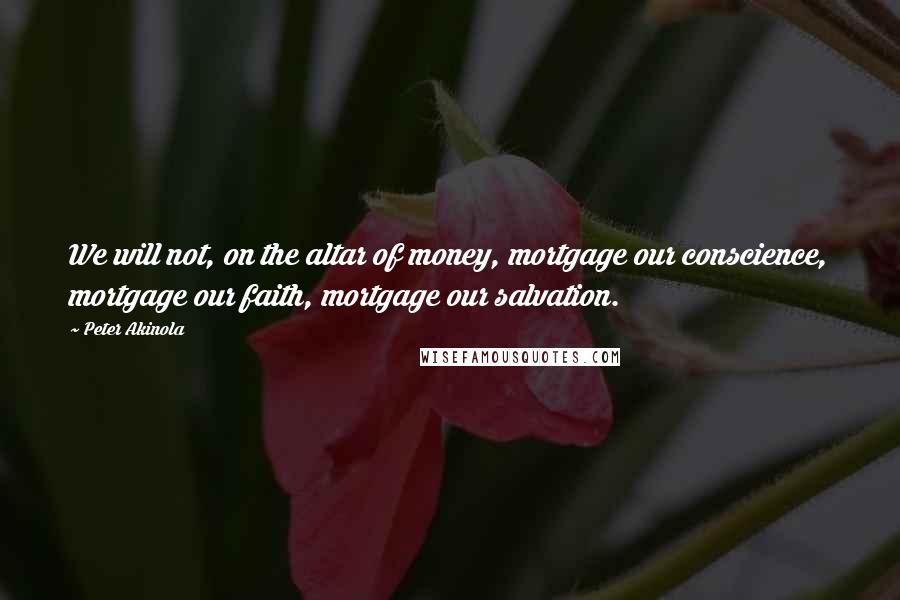 Peter Akinola Quotes: We will not, on the altar of money, mortgage our conscience, mortgage our faith, mortgage our salvation.