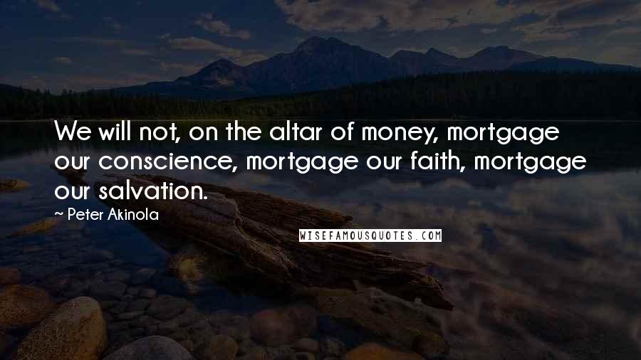 Peter Akinola Quotes: We will not, on the altar of money, mortgage our conscience, mortgage our faith, mortgage our salvation.