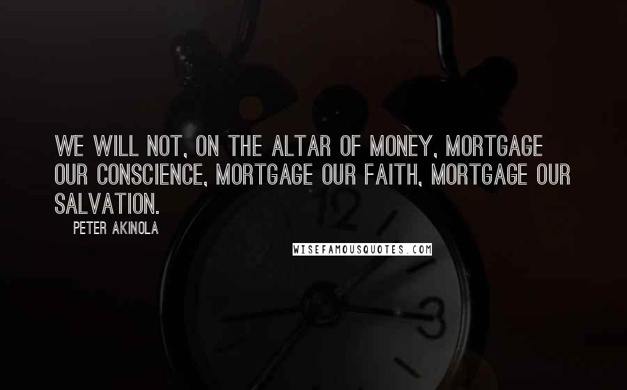 Peter Akinola Quotes: We will not, on the altar of money, mortgage our conscience, mortgage our faith, mortgage our salvation.