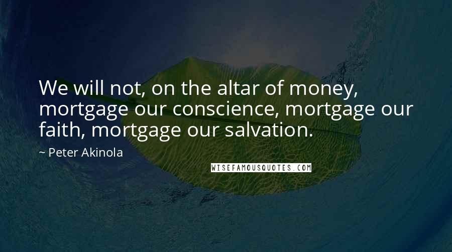 Peter Akinola Quotes: We will not, on the altar of money, mortgage our conscience, mortgage our faith, mortgage our salvation.