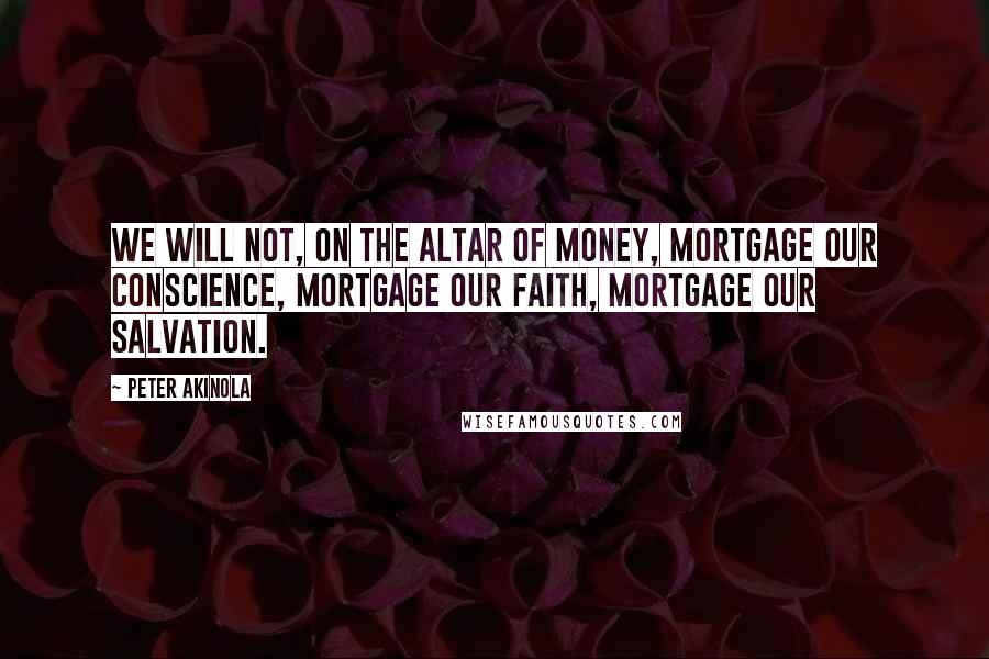 Peter Akinola Quotes: We will not, on the altar of money, mortgage our conscience, mortgage our faith, mortgage our salvation.