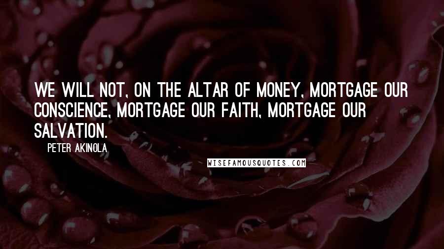 Peter Akinola Quotes: We will not, on the altar of money, mortgage our conscience, mortgage our faith, mortgage our salvation.