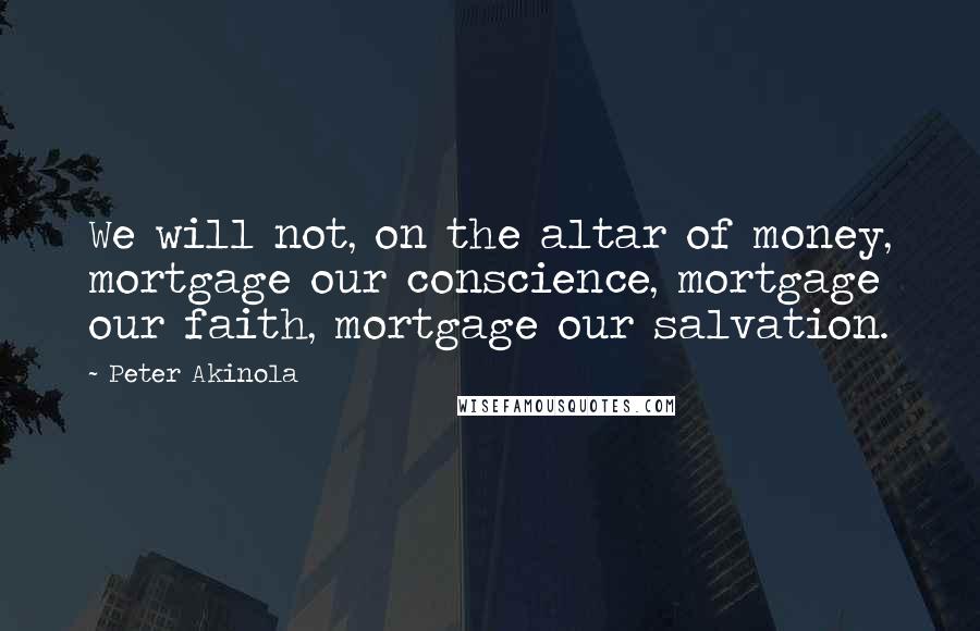 Peter Akinola Quotes: We will not, on the altar of money, mortgage our conscience, mortgage our faith, mortgage our salvation.