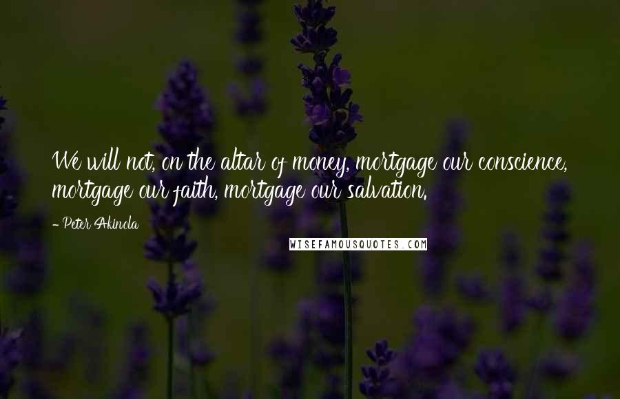 Peter Akinola Quotes: We will not, on the altar of money, mortgage our conscience, mortgage our faith, mortgage our salvation.