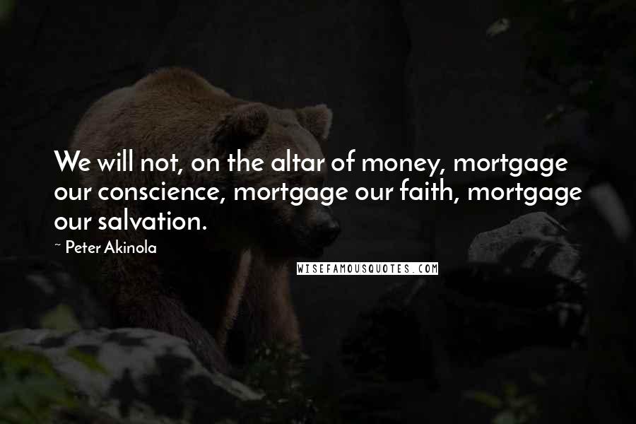 Peter Akinola Quotes: We will not, on the altar of money, mortgage our conscience, mortgage our faith, mortgage our salvation.