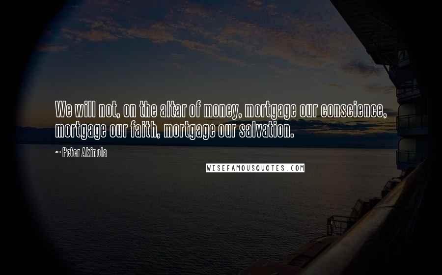 Peter Akinola Quotes: We will not, on the altar of money, mortgage our conscience, mortgage our faith, mortgage our salvation.