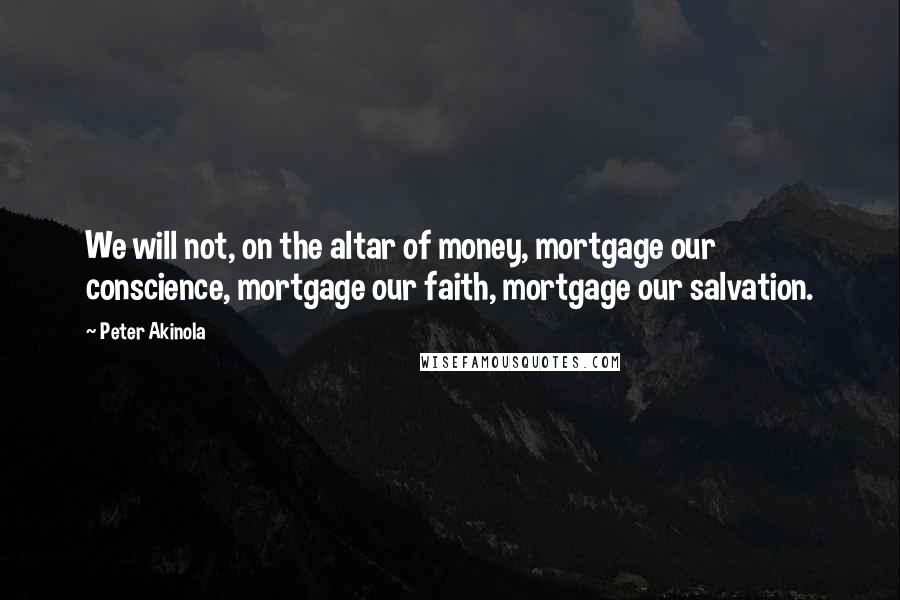 Peter Akinola Quotes: We will not, on the altar of money, mortgage our conscience, mortgage our faith, mortgage our salvation.