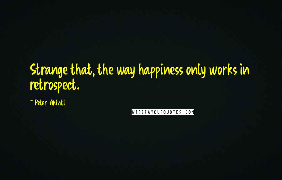 Peter Akinti Quotes: Strange that, the way happiness only works in retrospect.