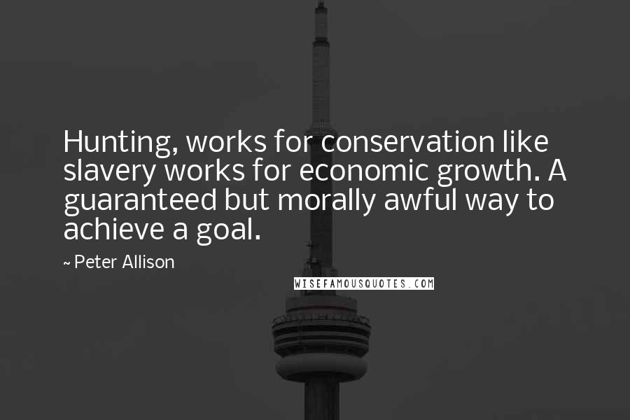 Peter Allison Quotes: Hunting, works for conservation like slavery works for economic growth. A guaranteed but morally awful way to achieve a goal.