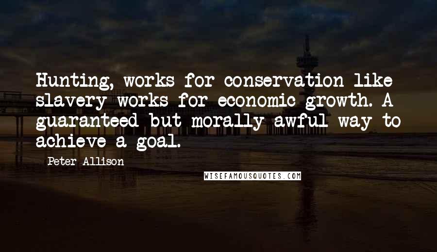 Peter Allison Quotes: Hunting, works for conservation like slavery works for economic growth. A guaranteed but morally awful way to achieve a goal.
