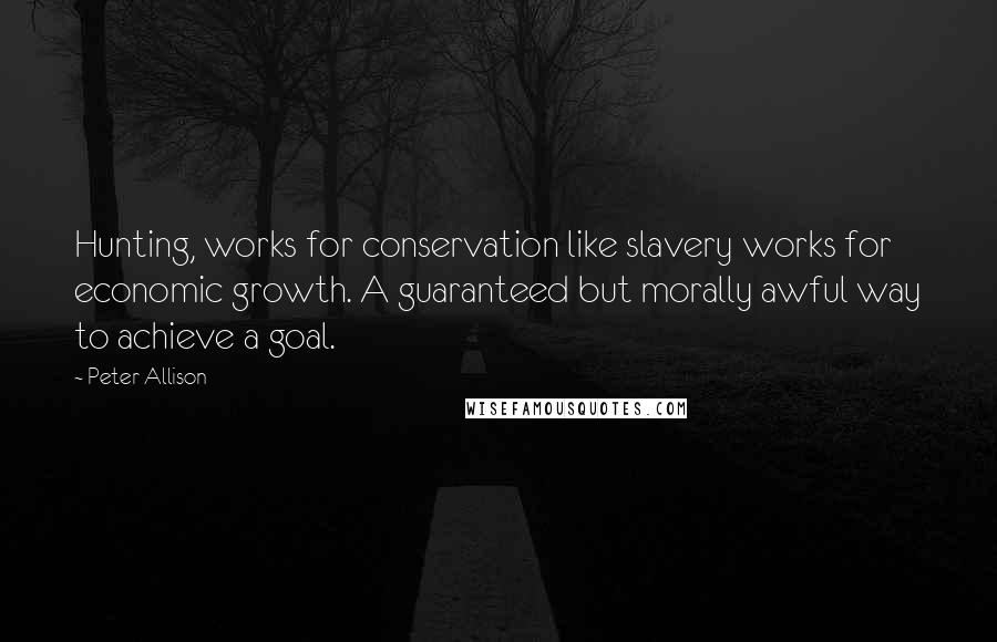 Peter Allison Quotes: Hunting, works for conservation like slavery works for economic growth. A guaranteed but morally awful way to achieve a goal.