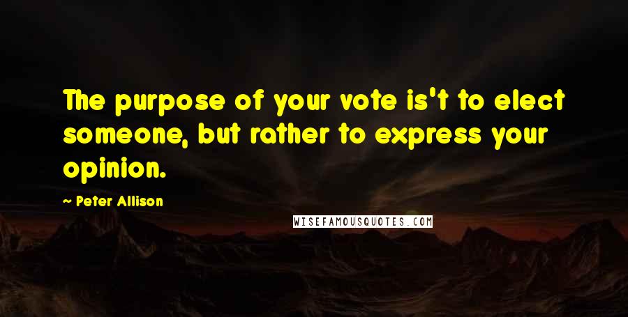 Peter Allison Quotes: The purpose of your vote is't to elect someone, but rather to express your opinion.