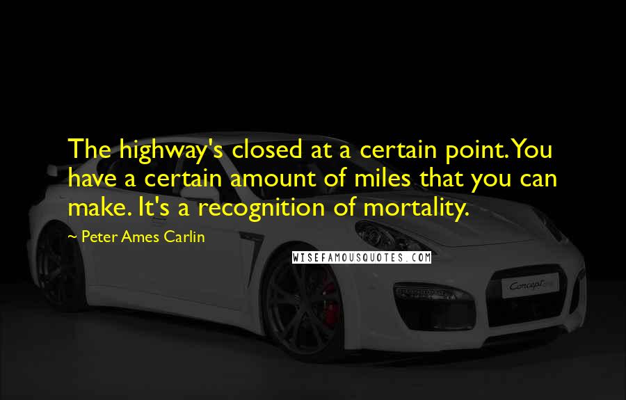 Peter Ames Carlin Quotes: The highway's closed at a certain point. You have a certain amount of miles that you can make. It's a recognition of mortality.