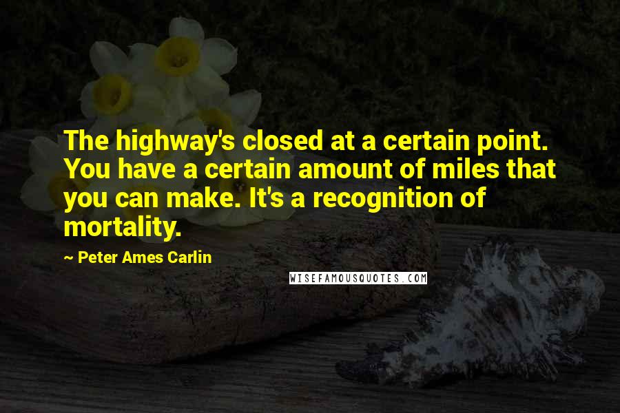 Peter Ames Carlin Quotes: The highway's closed at a certain point. You have a certain amount of miles that you can make. It's a recognition of mortality.