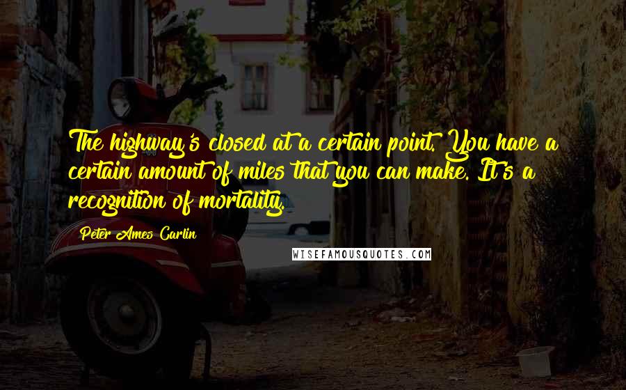 Peter Ames Carlin Quotes: The highway's closed at a certain point. You have a certain amount of miles that you can make. It's a recognition of mortality.
