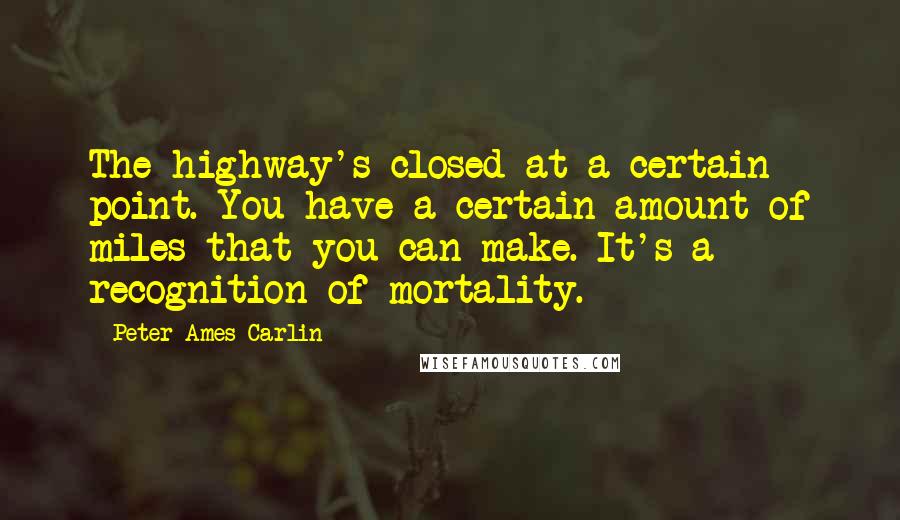 Peter Ames Carlin Quotes: The highway's closed at a certain point. You have a certain amount of miles that you can make. It's a recognition of mortality.