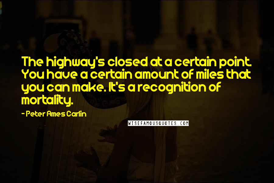 Peter Ames Carlin Quotes: The highway's closed at a certain point. You have a certain amount of miles that you can make. It's a recognition of mortality.