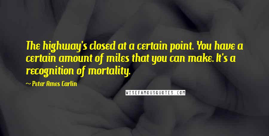 Peter Ames Carlin Quotes: The highway's closed at a certain point. You have a certain amount of miles that you can make. It's a recognition of mortality.