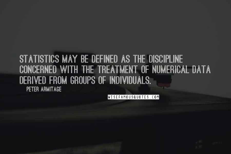 Peter Armitage Quotes: Statistics may be defined as the discipline concerned with the treatment of numerical data derived from groups of individuals.