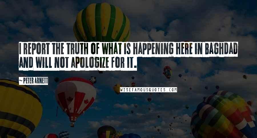 Peter Arnett Quotes: I report the truth of what is happening here in Baghdad and will not apologize for it.