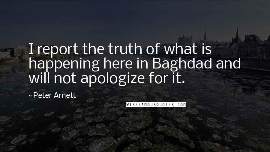 Peter Arnett Quotes: I report the truth of what is happening here in Baghdad and will not apologize for it.