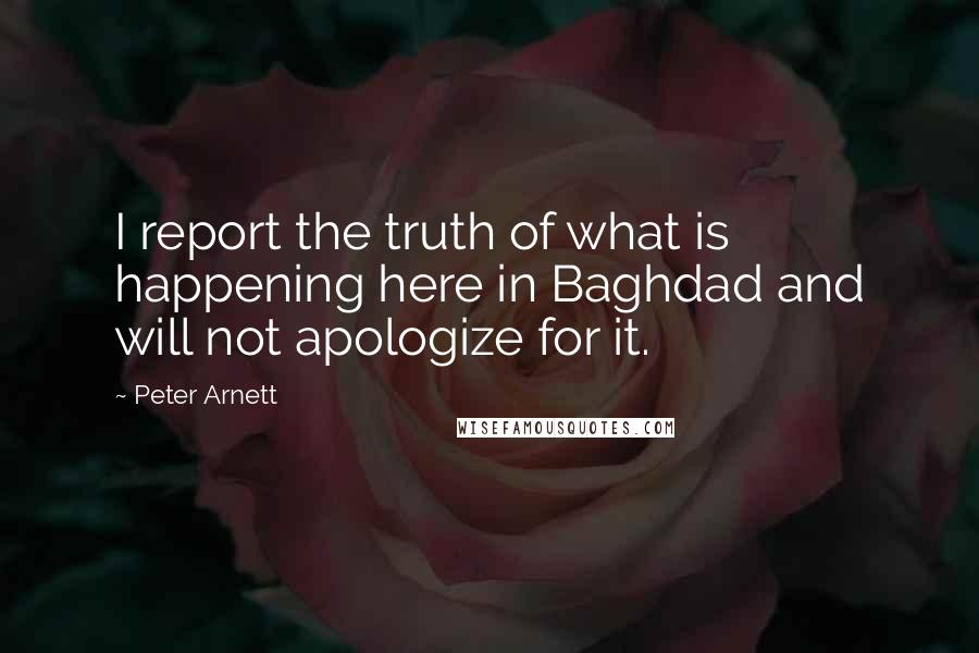 Peter Arnett Quotes: I report the truth of what is happening here in Baghdad and will not apologize for it.