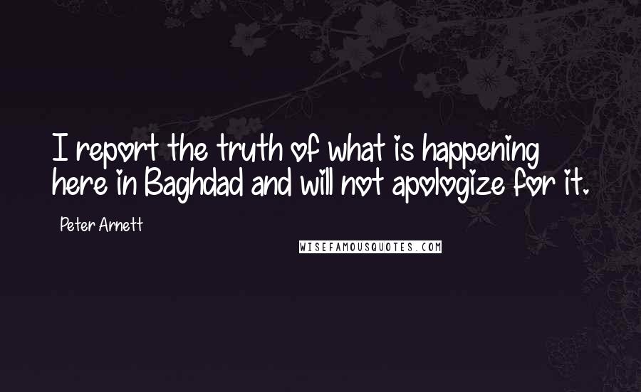 Peter Arnett Quotes: I report the truth of what is happening here in Baghdad and will not apologize for it.