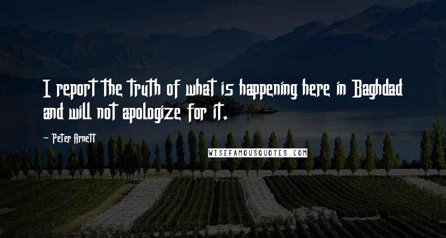 Peter Arnett Quotes: I report the truth of what is happening here in Baghdad and will not apologize for it.