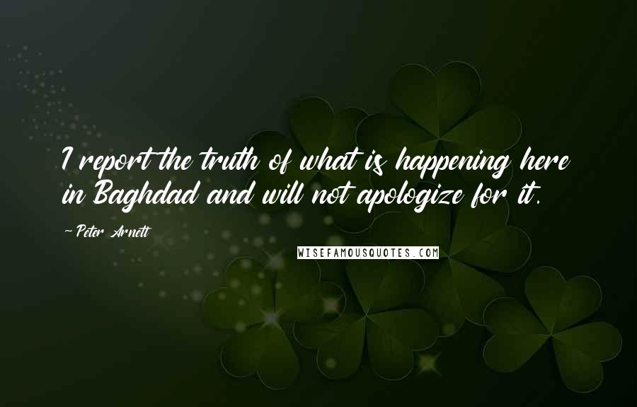 Peter Arnett Quotes: I report the truth of what is happening here in Baghdad and will not apologize for it.