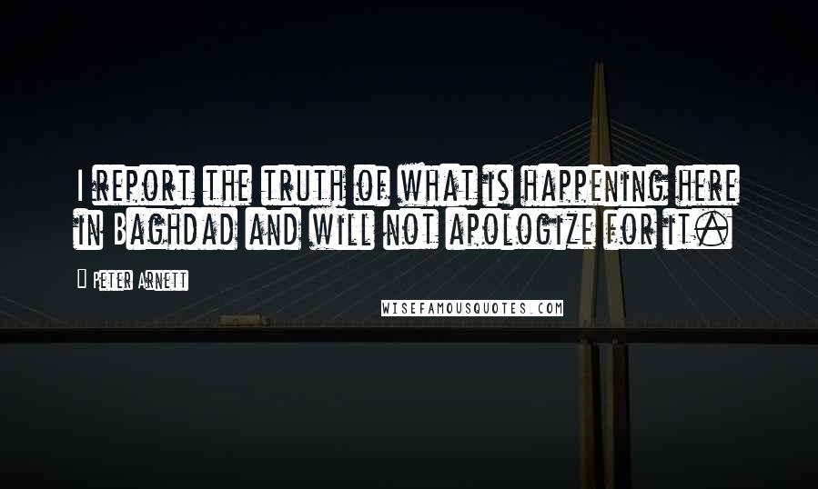 Peter Arnett Quotes: I report the truth of what is happening here in Baghdad and will not apologize for it.