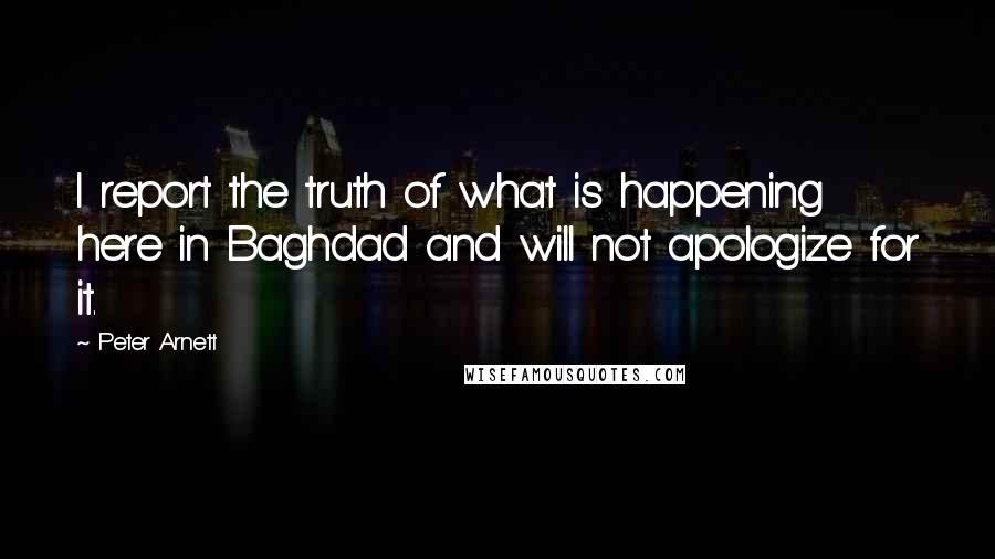 Peter Arnett Quotes: I report the truth of what is happening here in Baghdad and will not apologize for it.