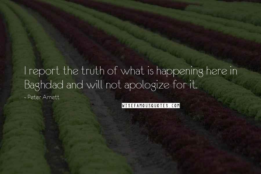 Peter Arnett Quotes: I report the truth of what is happening here in Baghdad and will not apologize for it.