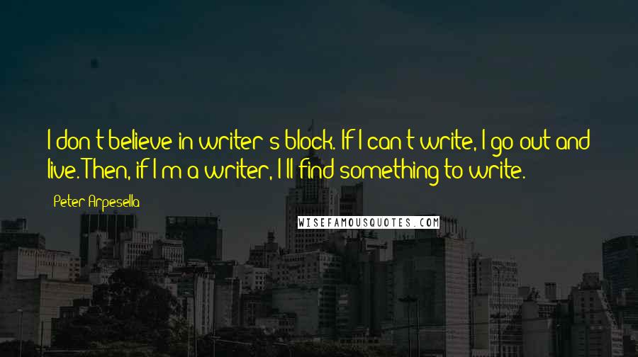 Peter Arpesella Quotes: I don't believe in writer's block. If I can't write, I go out and live. Then, if I'm a writer, I'll find something to write.