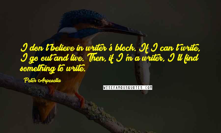 Peter Arpesella Quotes: I don't believe in writer's block. If I can't write, I go out and live. Then, if I'm a writer, I'll find something to write.