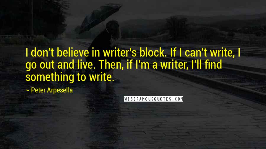 Peter Arpesella Quotes: I don't believe in writer's block. If I can't write, I go out and live. Then, if I'm a writer, I'll find something to write.