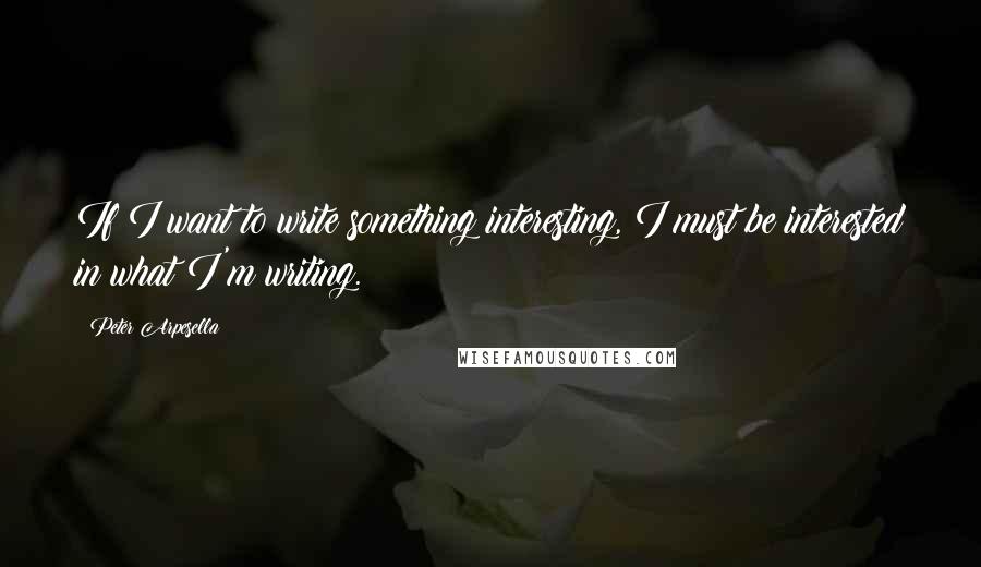 Peter Arpesella Quotes: If I want to write something interesting, I must be interested in what I'm writing.