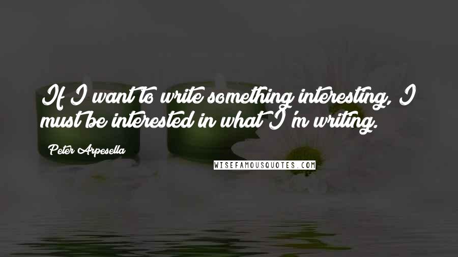 Peter Arpesella Quotes: If I want to write something interesting, I must be interested in what I'm writing.