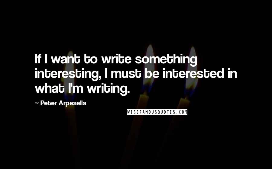 Peter Arpesella Quotes: If I want to write something interesting, I must be interested in what I'm writing.