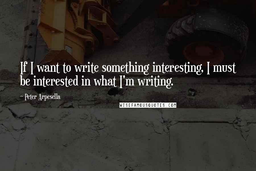 Peter Arpesella Quotes: If I want to write something interesting, I must be interested in what I'm writing.